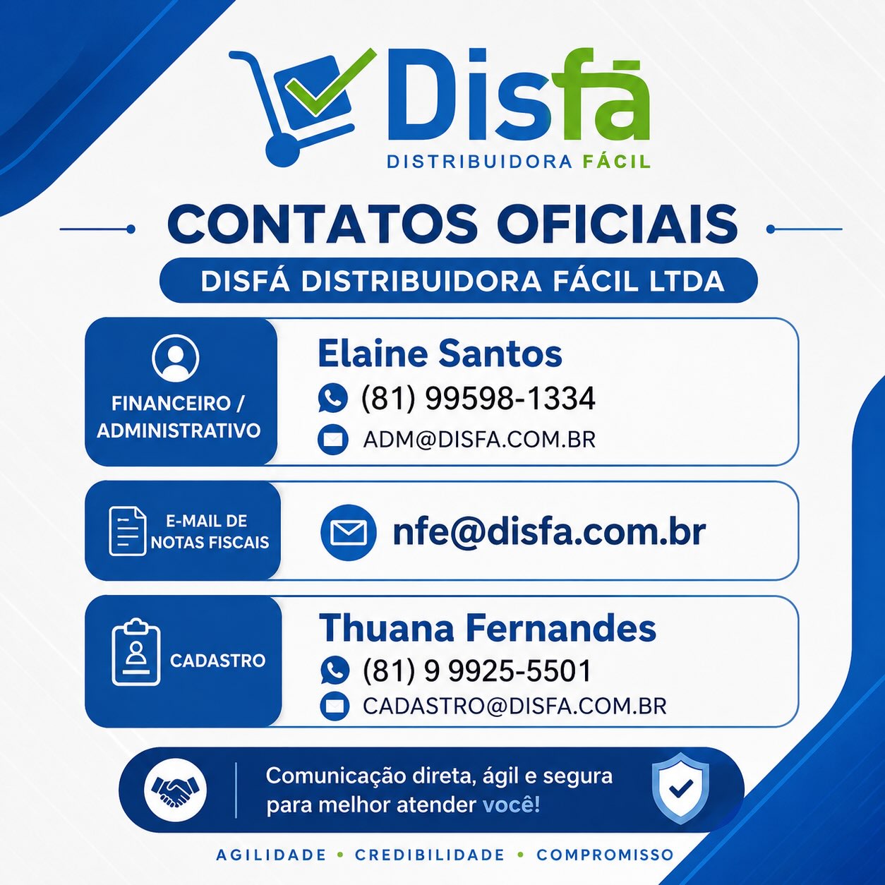 📢 COMUNICADO – CONTATOS OFICIAIS DISFÁ

Prezados clientes e parceiros,

Para garantir um atendimento mais ágil, seguro e organizado, seguem os contatos oficiais da Disfá Distribuidora Fácil Ltda:

📌 Financeiro / Administrativo
👤 Elaine Santos
📱 (81) 99598-1334
📧 ADM@DISFA.COM.BR

📌 Envio de Notas Fiscais
📧 NFE@DISFA.COM.BR

📌 Cadastro/Cobrança
👤 Thuana Fernandes
📱 (81) 9 9925-5501
📧 CADASTRO@DISFA.COM.BR

💙 Salve nossos contatos e utilize sempre nossos canais oficiais. 

Assim conseguimos atender você com mais rapidez, segurança e eficiência.
Disfá Distribuidora Fácil Ltda.

Agilidade • Credibilidade • Compromisso

(81) 3454-0035.